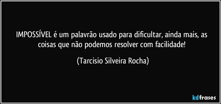 IMPOSSÍVEL é um palavrão usado para dificultar, ainda mais, as coisas que não podemos resolver com facilidade! (Tarcisio Silveira Rocha)