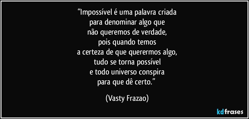 “Impossível é uma palavra criada
para denominar algo que
não queremos de verdade,
pois quando temos
a certeza de que querermos algo,
tudo se torna possível
e todo universo conspira
para que dê certo.” (Vasty Frazao)