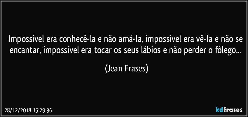 Impossível era conhecê-la e não amá-la, impossível era vê-la e não se encantar, impossível era tocar os seus lábios e não perder o fôlego... (Jean Frases)