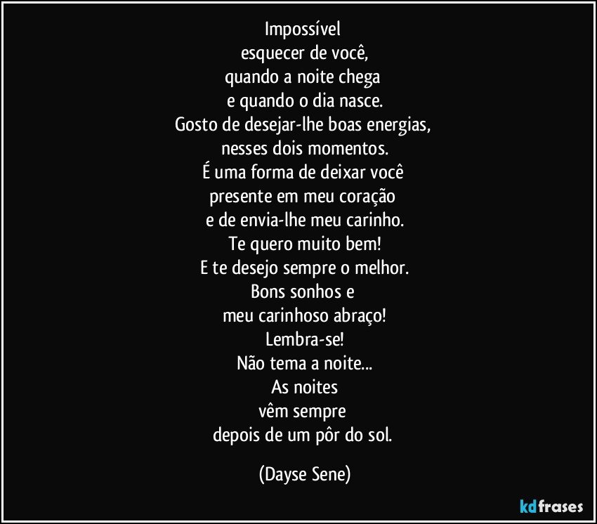 Impossível 
esquecer de você,
quando a noite chega 
e quando o dia nasce.
Gosto de desejar-lhe boas energias, 
nesses dois momentos.
É uma forma de deixar você 
presente em meu coração 
e de envia-lhe meu carinho.
Te quero muito bem!
E te desejo sempre o melhor.
Bons sonhos e 
meu carinhoso abraço!
Lembra-se!
Não tema a noite...
As noites
vêm sempre 
depois de um pôr do sol. (Dayse Sene)