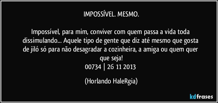 IMPOSSÍVEL. MESMO.

Impossível, para mim, conviver com quem passa a vida toda dissimulando... Aquele tipo de gente que diz até mesmo que gosta de jiló só para não desagradar a cozinheira, a amiga ou quem quer que seja!
00734 | 26/11/2013 (Horlando HaleRgia)