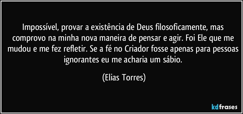 Impossível, provar a existência de Deus filosoficamente, mas comprovo na minha nova maneira de pensar e agir. Foi Ele que me mudou e me fez refletir. Se a fé no Criador fosse apenas para pessoas ignorantes eu me acharia um sábio. (Elias Torres)