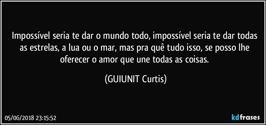 Impossível seria te dar o mundo todo, impossível seria te dar todas  as estrelas, a lua ou o mar, mas pra quê tudo isso, se posso lhe oferecer o amor que une todas as coisas. (GUIUNIT Curtis)