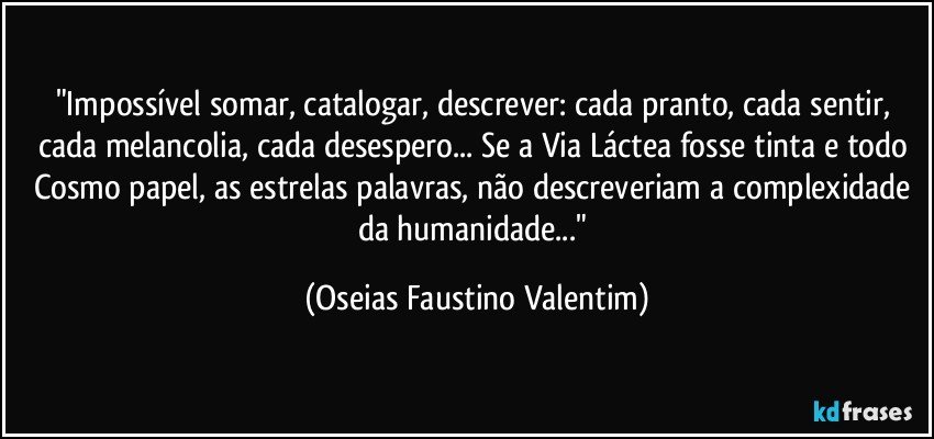 "Impossível somar, catalogar, descrever: cada pranto, cada sentir, cada melancolia, cada desespero... Se a Via Láctea fosse tinta e todo Cosmo papel, as estrelas palavras, não descreveriam a complexidade da humanidade..." (Oseias Faustino Valentim)