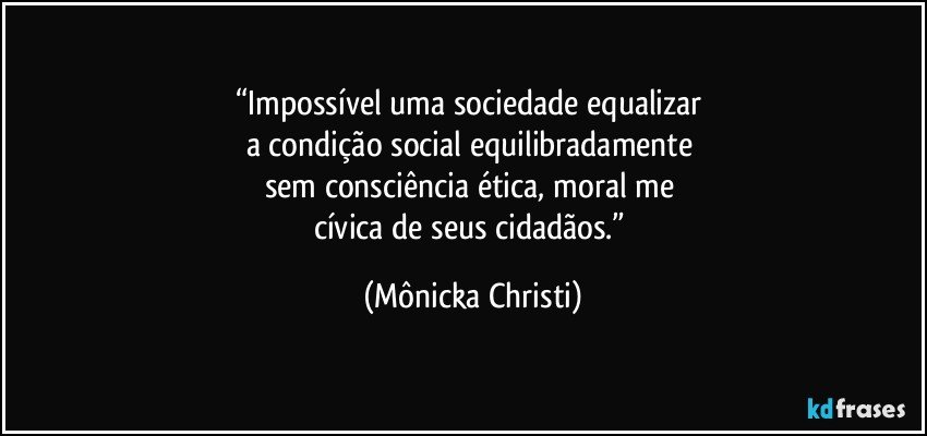 “Impossível uma sociedade equalizar 
a condição social equilibradamente 
sem consciência ética, moral me 
cívica de seus cidadãos.” (Mônicka Christi)