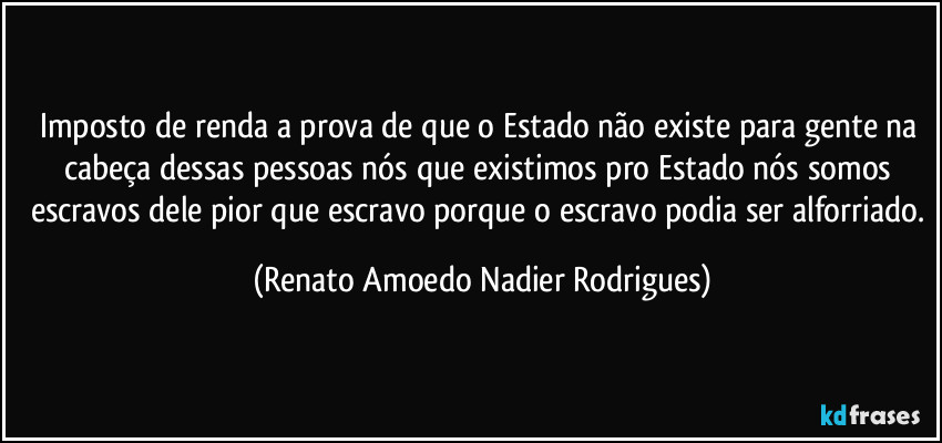 Imposto de renda a prova de que o Estado não existe para gente na cabeça dessas pessoas nós que existimos pro Estado nós somos escravos dele pior que escravo porque o escravo podia ser alforriado. (Renato Amoedo Nadier Rodrigues)