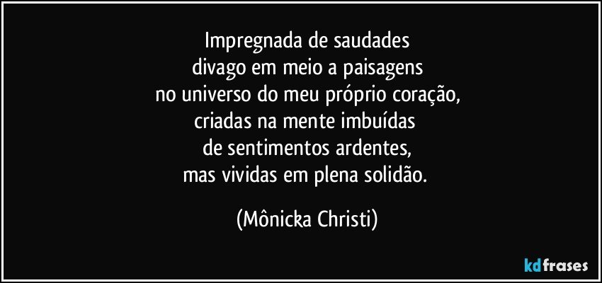 Impregnada de saudades
divago em meio a paisagens
no universo do meu próprio coração,
criadas na mente imbuídas 
de sentimentos ardentes,
mas vividas em plena solidão. (Mônicka Christi)