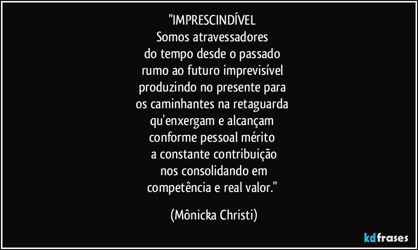 "IMPRESCINDÍVEL 
Somos atravessadores 
do tempo desde o passado 
rumo ao futuro imprevisível 
produzindo no presente para 
os caminhantes na retaguarda 
qu'enxergam e alcançam 
conforme pessoal mérito 
a constante contribuição
nos consolidando em
competência e real valor." (Mônicka Christi)