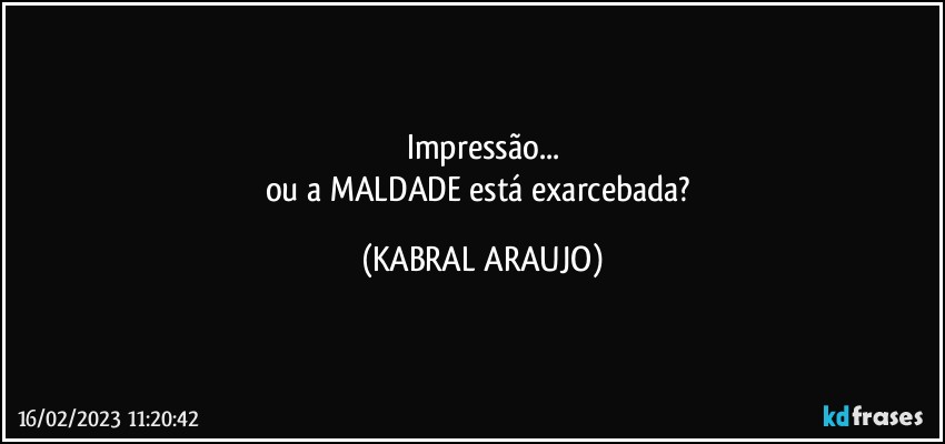 Impressão...
ou a MALDADE está exarcebada? (KABRAL ARAUJO)