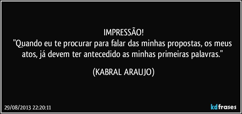 IMPRESSÃO!
"Quando eu te procurar para falar das minhas propostas, os meus atos, já devem ter antecedido as minhas primeiras palavras." (KABRAL ARAUJO)