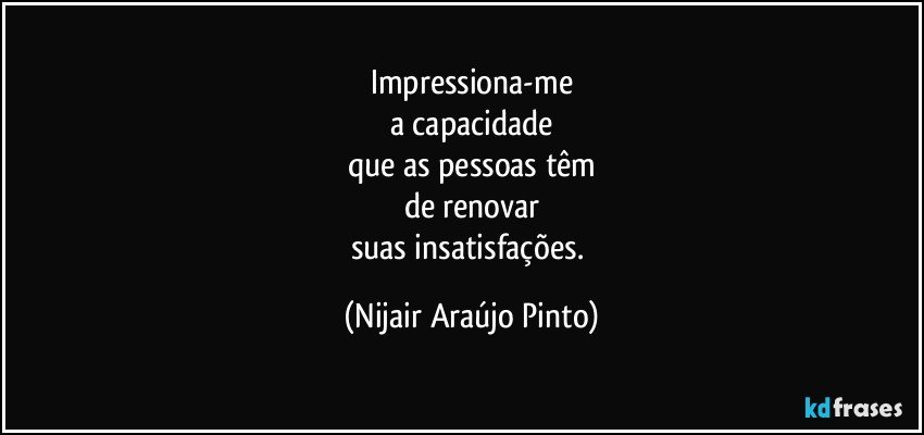 Impressiona-me
a capacidade
que as pessoas têm
de renovar
suas insatisfações. (Nijair Araújo Pinto)