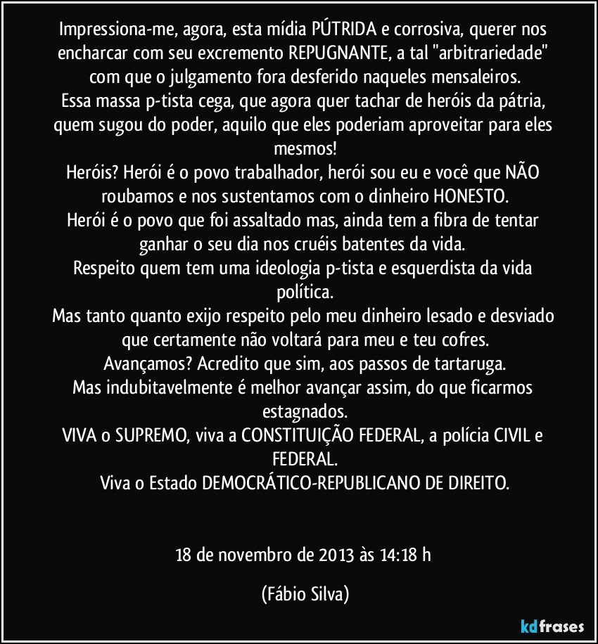 Impressiona-me, agora, esta mídia PÚTRIDA e corrosiva, querer nos encharcar com seu excremento REPUGNANTE, a tal "arbitrariedade" com que o julgamento fora desferido naqueles mensaleiros.
Essa massa p-tista cega, que agora quer tachar de heróis da pátria, quem sugou do poder, aquilo que eles poderiam aproveitar para eles mesmos!
Heróis? Herói é o povo trabalhador, herói sou eu e você que NÃO roubamos e nos sustentamos com o dinheiro HONESTO.
Herói é o povo que foi assaltado mas, ainda tem a fibra de tentar ganhar o seu dia nos cruéis batentes da vida. 
Respeito quem tem uma ideologia p-tista e esquerdista da vida política.
Mas tanto quanto exijo respeito pelo meu dinheiro lesado e desviado que certamente não voltará para meu e teu cofres.
Avançamos? Acredito que sim, aos passos de tartaruga.
Mas indubitavelmente é melhor avançar assim, do que ficarmos estagnados.
VIVA o SUPREMO, viva a CONSTITUIÇÃO FEDERAL, a polícia CIVIL e FEDERAL.
Viva o Estado DEMOCRÁTICO-REPUBLICANO DE DIREITO.


18 de novembro de 2013 às 14:18 h (Fábio Silva)