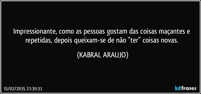 Impressionante, como as pessoas gostam das coisas maçantes e repetidas, depois queixam-se de não "ter" coisas novas. (KABRAL ARAUJO)