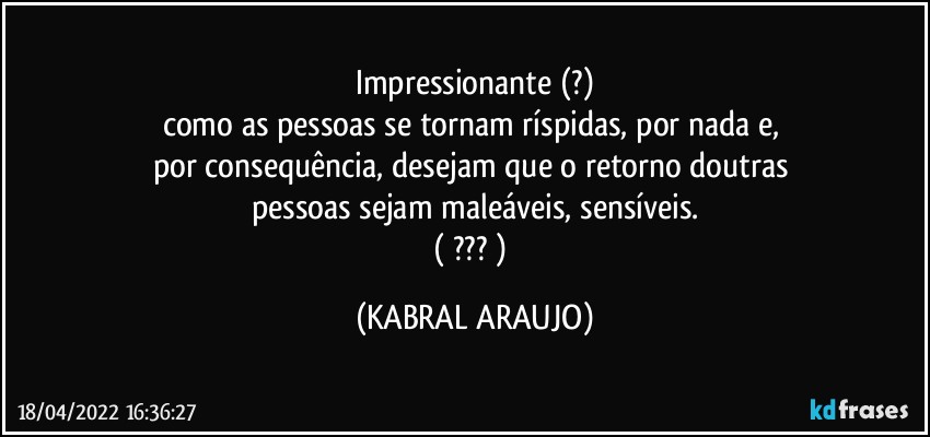 Impressionante (?)
como as pessoas se tornam ríspidas, por nada e, 
por consequência, desejam que o retorno doutras 
pessoas sejam maleáveis, sensíveis.
( ??? ) (KABRAL ARAUJO)