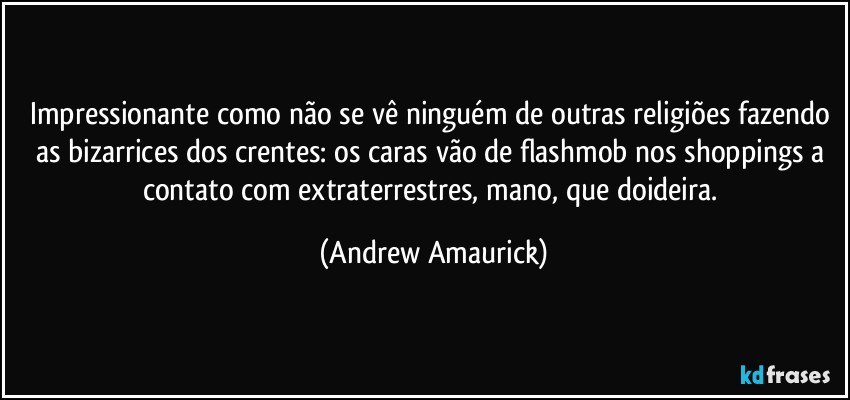 Impressionante como não se vê ninguém de outras religiões fazendo as bizarrices dos crentes: os caras vão de flashmob nos shoppings  a contato com extraterrestres, mano, que doideira. (Andrew Amaurick)