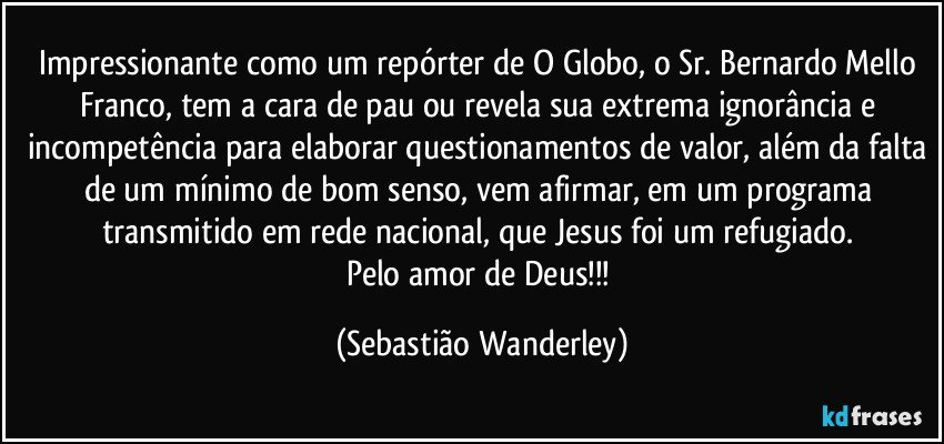 Impressionante como um repórter de O Globo, o Sr. Bernardo Mello Franco, tem a cara de pau ou revela sua extrema ignorância e incompetência para elaborar questionamentos de valor, além da falta de um mínimo de bom senso, vem afirmar, em um programa transmitido em rede nacional, que Jesus foi um refugiado. 
Pelo amor de Deus!!! (Sebastião Wanderley)