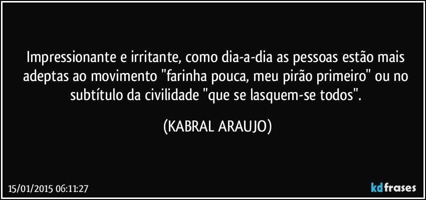 Impressionante e irritante, como dia-a-dia as pessoas estão mais adeptas ao movimento  "farinha pouca,  meu pirão primeiro" ou no subtítulo da civilidade "que se lasquem-se todos". (KABRAL ARAUJO)