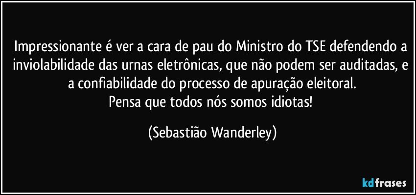 Impressionante é ver a cara de pau do Ministro do TSE defendendo a inviolabilidade das urnas eletrônicas, que não podem ser auditadas, e a confiabilidade do processo de apuração eleitoral.
Pensa que todos nós somos idiotas! (Sebastião Wanderley)