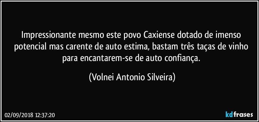 Impressionante mesmo este povo Caxiense, dotado de imenso potencial mas carente de auto estima, bastam três taças de vinho para encantarem-se de auto confiança. (Volnei Antonio Silveira)