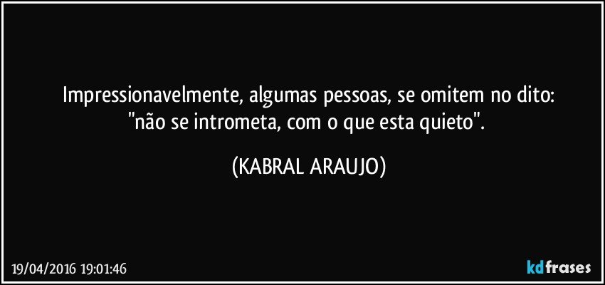 Impressionavelmente, algumas pessoas, se omitem no dito:
"não se intrometa, com o que esta quieto". (KABRAL ARAUJO)