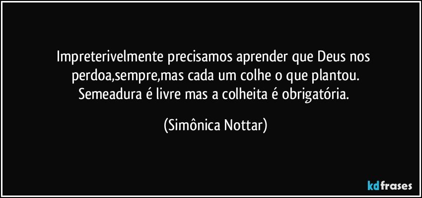 Impreterivelmente precisamos aprender que Deus nos perdoa,sempre,mas cada um colhe o que plantou.
Semeadura é livre mas a colheita é obrigatória. (Simônica Nottar)