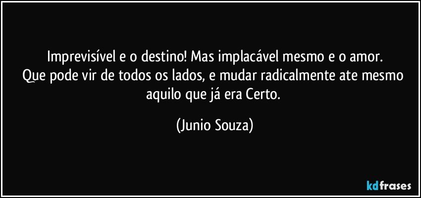 Imprevisível e o destino! Mas implacável mesmo e o amor.
Que pode vir de todos os lados, e mudar radicalmente ate mesmo aquilo que já era Certo. (Junio Souza)