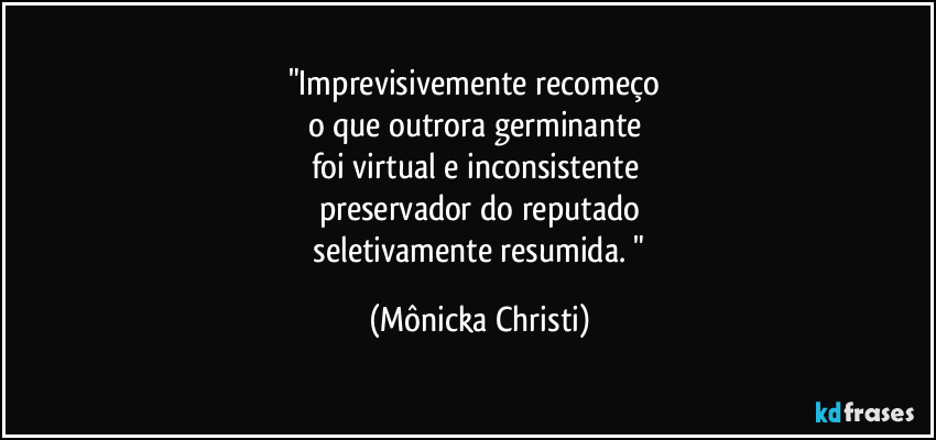"Imprevisivemente recomeço 
o que outrora germinante 
foi virtual e inconsistente 
preservador do reputado
 seletivamente resumida. " (Mônicka Christi)