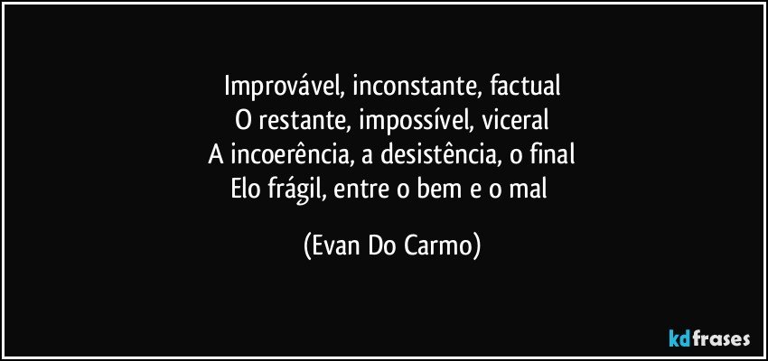 Improvável, inconstante, factual
O restante, impossível, viceral
A incoerência, a desistência, o final
Elo frágil, entre o bem e o mal (Evan Do Carmo)