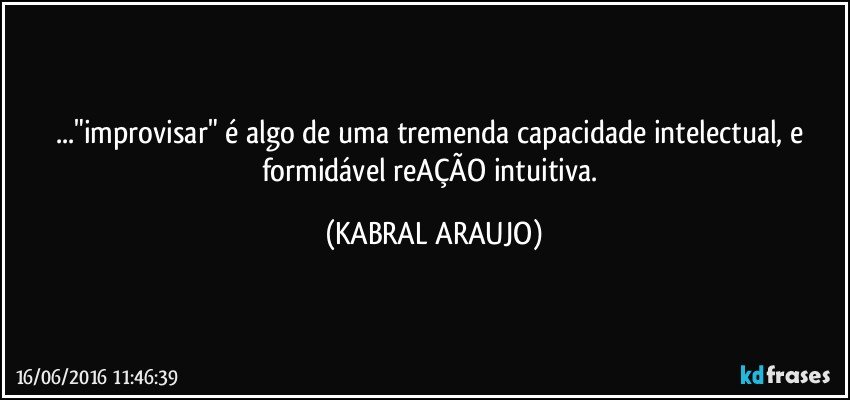 ..."improvisar" é algo de uma tremenda capacidade intelectual, e formidável reAÇÃO intuitiva. (KABRAL ARAUJO)