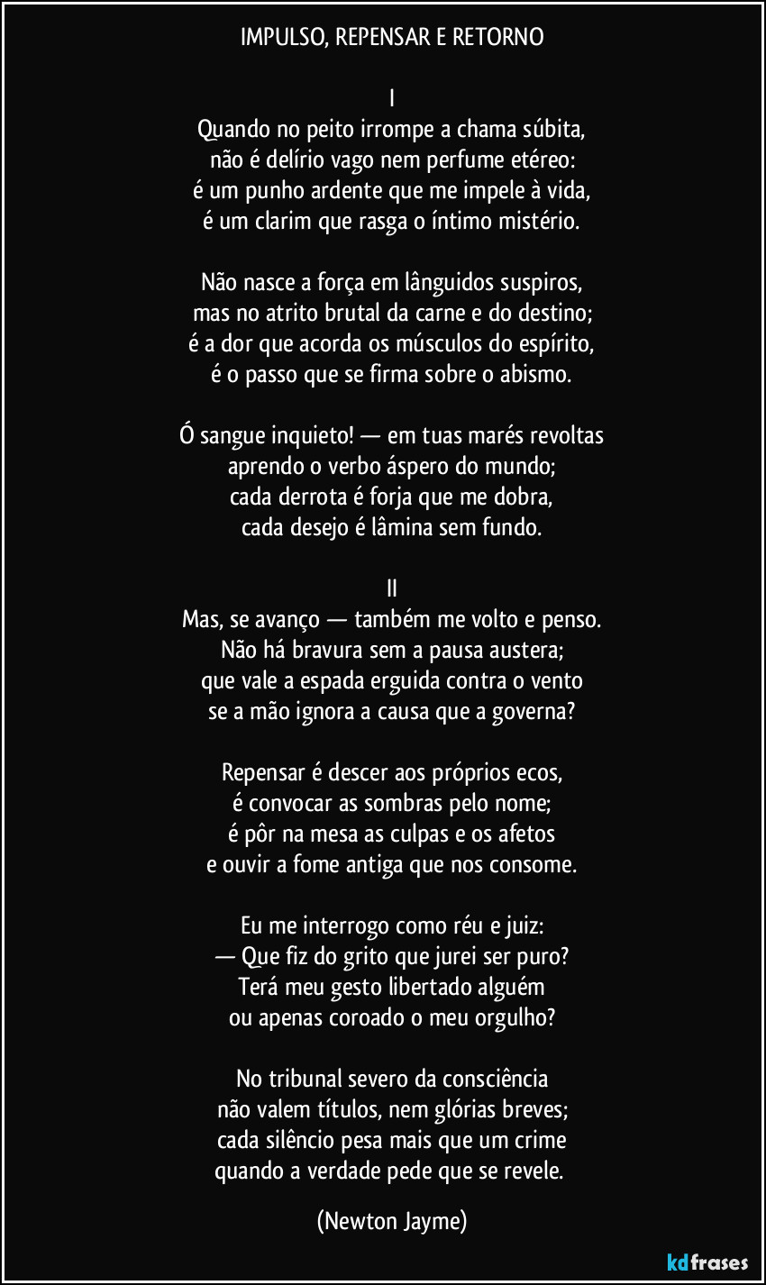 IMPULSO, REPENSAR E RETORNO

I
Quando no peito irrompe a chama súbita,
não é delírio vago nem perfume etéreo:
é um punho ardente que me impele à vida,
é um clarim que rasga o íntimo mistério.

Não nasce a força em lânguidos suspiros,
mas no atrito brutal da carne e do destino;
é a dor que acorda os músculos do espírito,
é o passo que se firma sobre o abismo.

Ó sangue inquieto! — em tuas marés revoltas
aprendo o verbo áspero do mundo;
cada derrota é forja que me dobra,
cada desejo é lâmina sem fundo.

II
Mas, se avanço — também me volto e penso.
Não há bravura sem a pausa austera;
que vale a espada erguida contra o vento
se a mão ignora a causa que a governa?

Repensar é descer aos próprios ecos,
é convocar as sombras pelo nome;
é pôr na mesa as culpas e os afetos
e ouvir a fome antiga que nos consome.

Eu me interrogo como réu e juiz:
— Que fiz do grito que jurei ser puro?
Terá meu gesto libertado alguém
ou apenas coroado o meu orgulho?

No tribunal severo da consciência
não valem títulos, nem glórias breves;
cada silêncio pesa mais que um crime
quando a verdade pede que se revele. (Newton Jayme)
