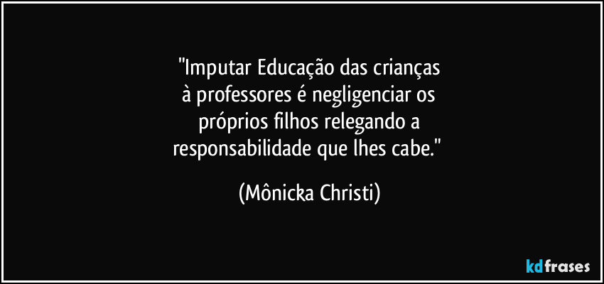 "Imputar Educação das crianças
à professores é negligenciar os
próprios filhos relegando a
responsabilidade que lhes cabe." (Mônicka Christi)