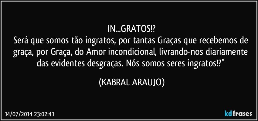 IN...GRATOS!?
Será que somos tão ingratos, por tantas Graças que recebemos de graça, por Graça, do Amor incondicional, livrando-nos diariamente das evidentes desgraças. Nós somos seres ingratos!?" (KABRAL ARAUJO)