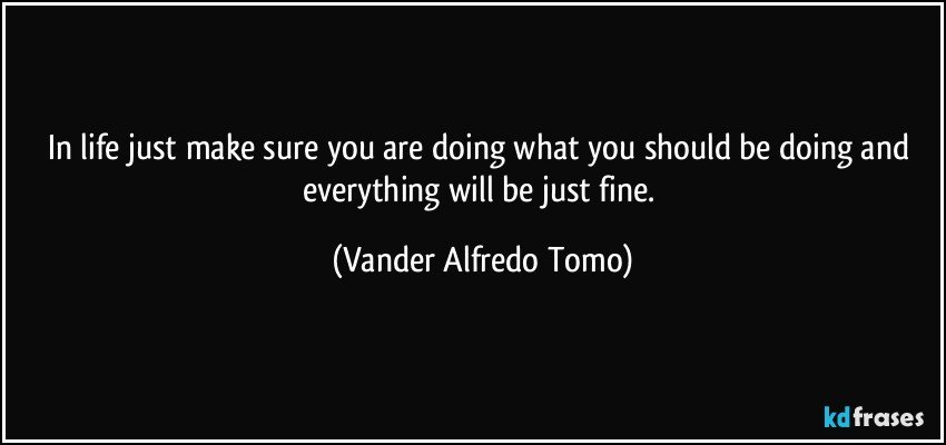 In life just make sure you are doing what you should be doing and everything will be just fine. (Vander Alfredo Tomo)