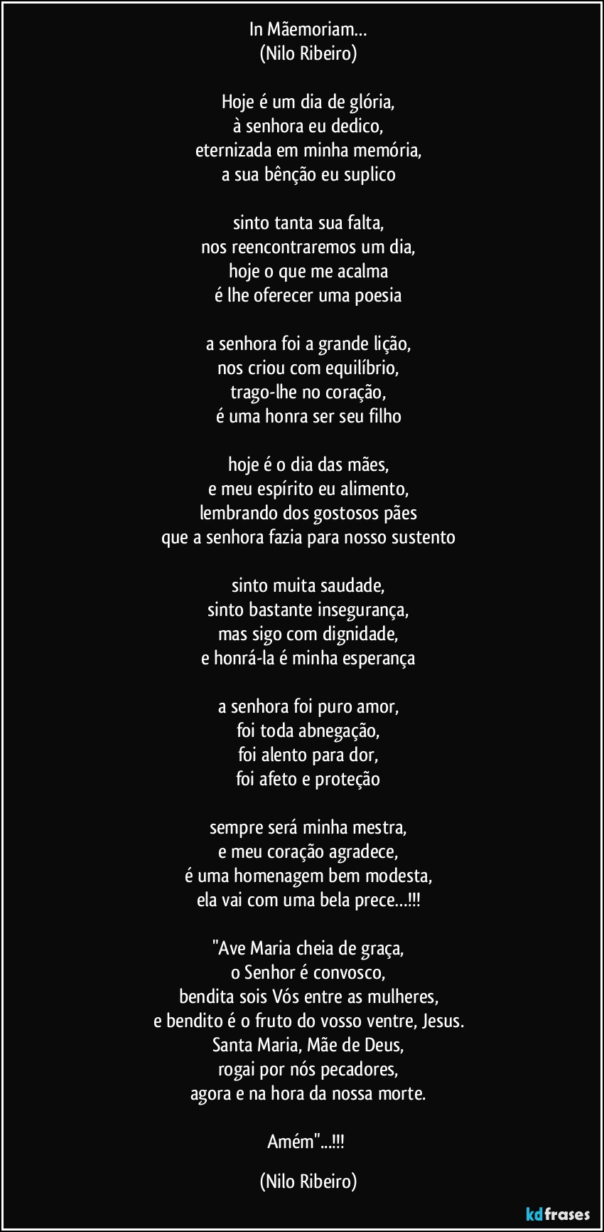 In Mãemoriam…
(Nilo Ribeiro)

Hoje é um dia de glória,
à senhora eu dedico,
eternizada em minha memória,
a sua bênção eu suplico

sinto tanta sua falta,
nos reencontraremos um dia,
hoje o que me acalma
é lhe oferecer uma poesia

a senhora foi a grande lição,
nos criou com equilíbrio,
trago-lhe no coração,
é uma honra ser seu filho

hoje é o dia das mães,
e meu espírito eu alimento,
lembrando dos gostosos pães
que a senhora fazia para nosso sustento

sinto muita saudade,
sinto bastante insegurança,
mas sigo com dignidade,
e honrá-la é minha esperança

a senhora foi puro amor,
foi toda abnegação,
foi alento para dor,
foi afeto e proteção

sempre será minha mestra,
e meu coração agradece,
é uma homenagem bem modesta,
ela vai com uma bela prece…!!!

"Ave Maria cheia de graça,
o Senhor é convosco,
bendita sois Vós entre as mulheres,
e bendito é o fruto do vosso ventre, Jesus.
Santa Maria, Mãe de Deus,
rogai por nós pecadores,
agora e na hora da nossa morte.

Amém"...!!! (Nilo Ribeiro)