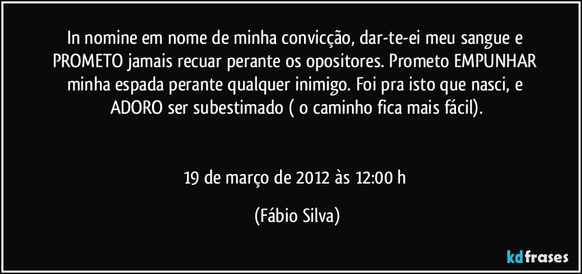 In nomine/em nome de minha convicção, dar-te-ei meu sangue e PROMETO jamais recuar perante os opositores. Prometo EMPUNHAR minha espada perante qualquer inimigo. Foi pra isto que nasci, e ADORO ser subestimado ( o caminho fica mais fácil).


19 de março de 2012 às 12:00 h (Fábio Silva)