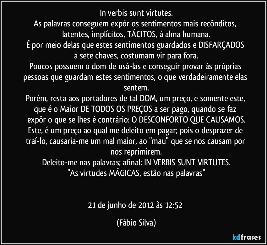 In verbis sunt virtutes.
As palavras  conseguem expôr os sentimentos mais recônditos, latentes, implícitos, TÁCITOS, à alma humana.
É por meio delas  que estes sentimentos guardados e DISFARÇADOS a sete chaves, costumam vir para fora.
Poucos possuem o dom  de usá-las e conseguir provar às próprias pessoas que guardam estes sentimentos, o que verdadeiramente elas sentem.
Porém, resta aos portadores de tal DOM, um preço, e somente este, que é o Maior DE TODOS OS PREÇOS  a ser pago, quando se faz expôr o que se lhes é contrário: O DESCONFORTO QUE CAUSAMOS.
Este, é um preço ao qual me deleito em pagar; pois o desprazer de traí-lo, causaria-me um mal maior, ao "mau" que se nos causam por nos reprimirem.
Deleito-me nas palavras; afinal: IN VERBIS SUNT VIRTUTES.
"As virtudes MÁGICAS, estão nas palavras"


21 de junho de 2012 às 12:52 (Fábio Silva)