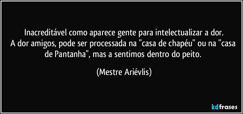 Inacreditável como aparece gente para intelectualizar a dor.
A dor amigos, pode ser processada na "casa de chapéu" ou na "casa de Pantanha", mas a sentimos dentro do peito. (Mestre Ariévlis)