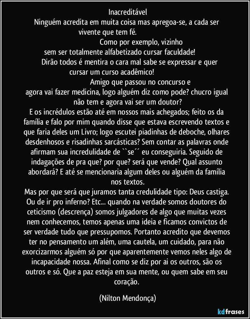 Inacreditável
Ninguém acredita em muita coisa mas  apregoa-se, a cada ser vivente que tem fé.                                                                                                                                       Como por exemplo, vizinho sem ser totalmente alfabetizado cursar faculdade!                                          Dirão todos é mentira o cara mal sabe se expressar e quer cursar um curso acadêmico!                                                                                                                       Amigo que passou no concurso e agora vai fazer medicina, logo alguém diz como pode? chucro igual não tem e agora vai ser um doutor?
E os incrédulos estão até em nossos mais achegados; feito os da família e falo por mim quando disse que estava escrevendo textos e que faria deles um Livro; logo escutei piadinhas de deboche, olhares desdenhosos e risadinhas sarcásticas? Sem contar as palavras onde afirmam sua incredulidade de ``se´´ eu conseguiria.  Seguido de indagações de pra que? por que? será que vende? Qual assunto abordará? E até se mencionaria algum deles  ou alguém da família nos textos.
Mas por que será que juramos tanta credulidade tipo: Deus castiga. Ou de ir pro inferno? Etc... quando na verdade somos doutores do ceticismo (descrença) somos julgadores de algo que muitas vezes nem conhecemos, temos apenas uma ideia e ficamos convictos de ser verdade tudo que pressupomos. Portanto acredito que devemos ter no pensamento um além, uma cautela, um cuidado, para não exorcizarmos alguém só por que aparentemente vemos neles algo de incapacidade nossa. Afinal como se diz por ai os outros, são os outros e só. Que a paz esteja em sua mente, ou quem sabe em seu coração. (Nilton Mendonça)