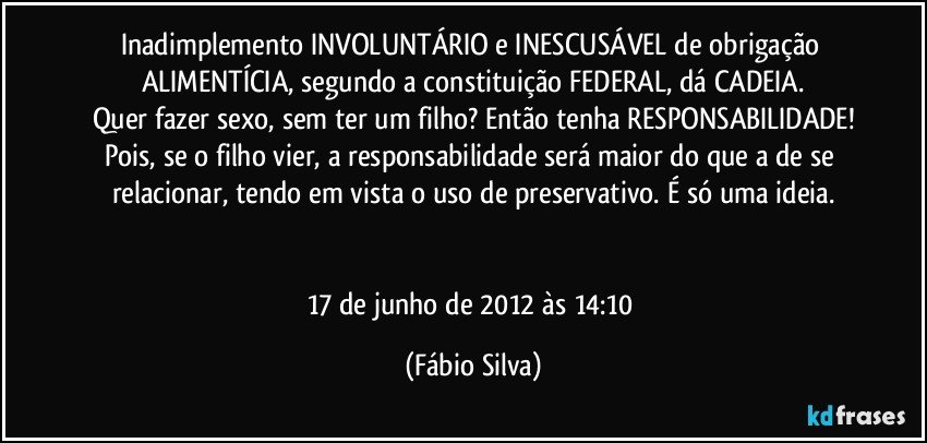 Inadimplemento INVOLUNTÁRIO e INESCUSÁVEL de obrigação ALIMENTÍCIA, segundo a constituição FEDERAL, dá CADEIA.
Quer fazer sexo, sem ter um filho? Então tenha RESPONSABILIDADE!
Pois, se o filho vier, a responsabilidade será maior do que a de se relacionar, tendo em vista o uso de preservativo. É só uma ideia.


17 de junho de 2012 às 14:10 (Fábio Silva)