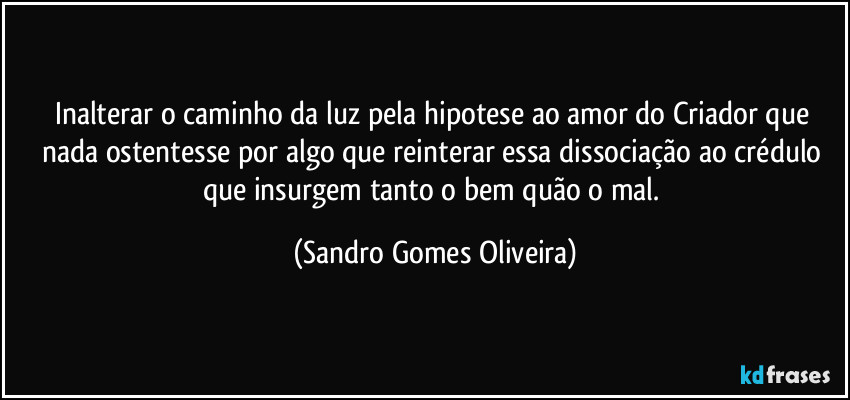 Inalterar o caminho da luz pela hipotese ao amor do Criador que nada ostentesse por algo que reinterar essa dissociação ao crédulo que insurgem tanto o bem quão o mal. (Sandro Gomes Oliveira)