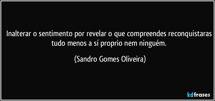 Inalterar o sentimento por revelar o que compreendes reconquistaras tudo menos a sí proprio nem ninguém. (Sandro Gomes Oliveira)