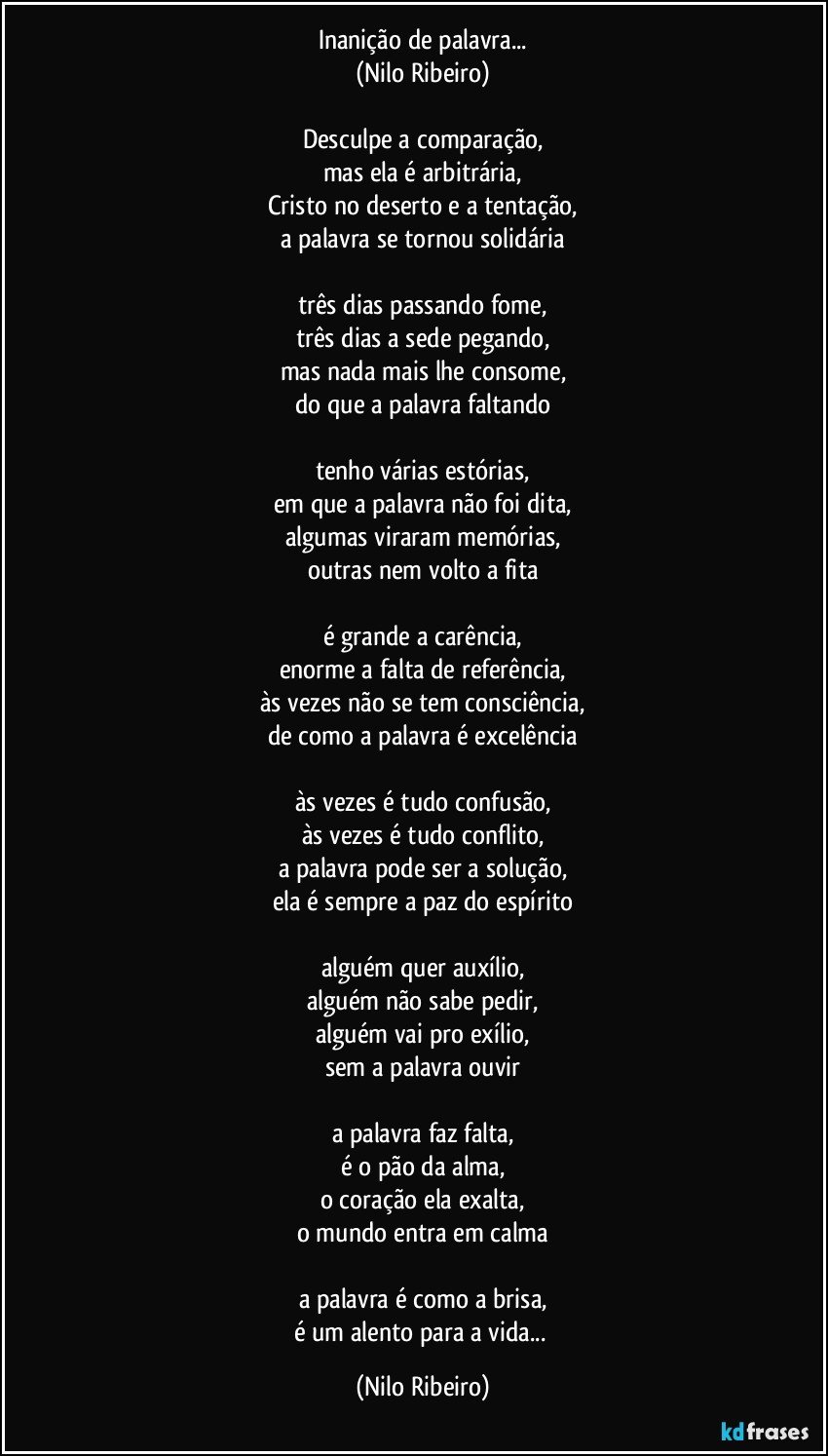 Inanição de palavra...
(Nilo Ribeiro)
 
Desculpe a comparação,
mas ela é arbitrária,
Cristo no deserto e a tentação,
a palavra se tornou solidária
 
três dias passando fome,
três dias a sede pegando,
mas nada mais lhe consome,
do que a palavra faltando
 
tenho várias estórias,
em que a palavra não foi dita,
algumas viraram memórias,
outras nem volto a fita
 
é grande a carência,
enorme a falta de referência,
às vezes não se tem consciência,
de como a palavra é excelência
 
às vezes é tudo confusão,
às vezes é tudo conflito,
a palavra pode ser a solução,
ela é sempre a paz do espírito
 
alguém quer auxílio,
alguém não sabe pedir,
alguém vai pro exílio,
sem a palavra ouvir
 
a palavra faz falta,
é o pão da alma,
o coração ela exalta,
o mundo entra em calma
 
a palavra é como a brisa,
é um alento para a vida... (Nilo Ribeiro)