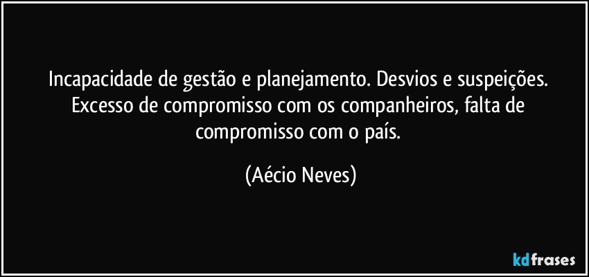 Incapacidade de gestão e planejamento. Desvios e suspeições. Excesso de compromisso com os companheiros, falta de compromisso com o país. (Aécio Neves)