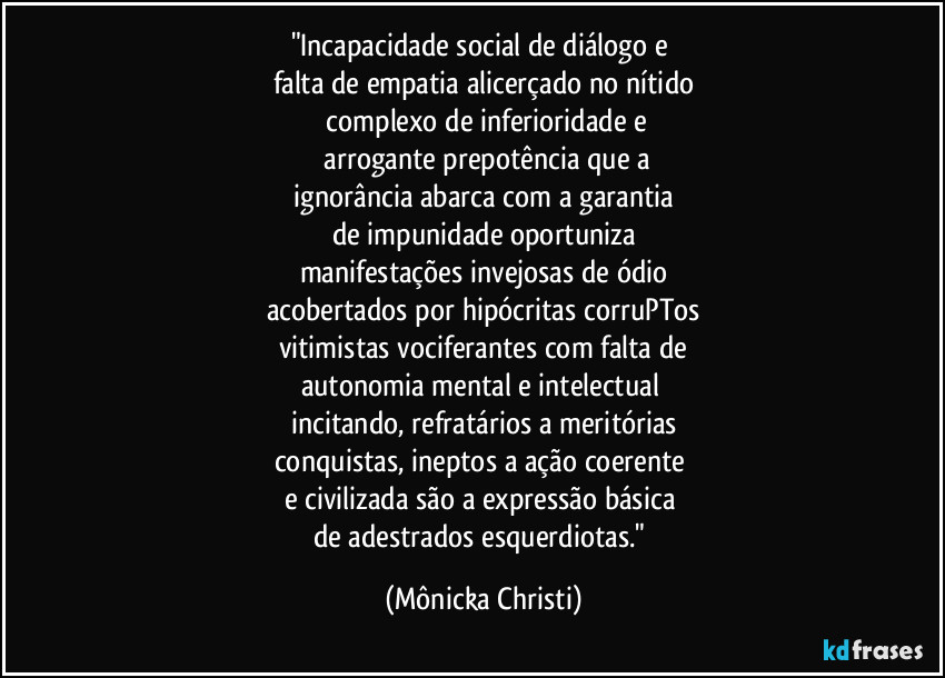 "Incapacidade social de diálogo e 
falta de empatia alicerçado no nítido
 complexo de inferioridade e
 arrogante prepotência que a
 ignorância abarca com a garantia 
de impunidade oportuniza
manifestações invejosas de ódio
acobertados por hipócritas corruPTos
vitimistas vociferantes com falta de
autonomia mental e intelectual 
incitando, refratários a meritórias
conquistas, ineptos a ação coerente 
e civilizada são a expressão básica 
de adestrados esquerdiotas." (Mônicka Christi)
