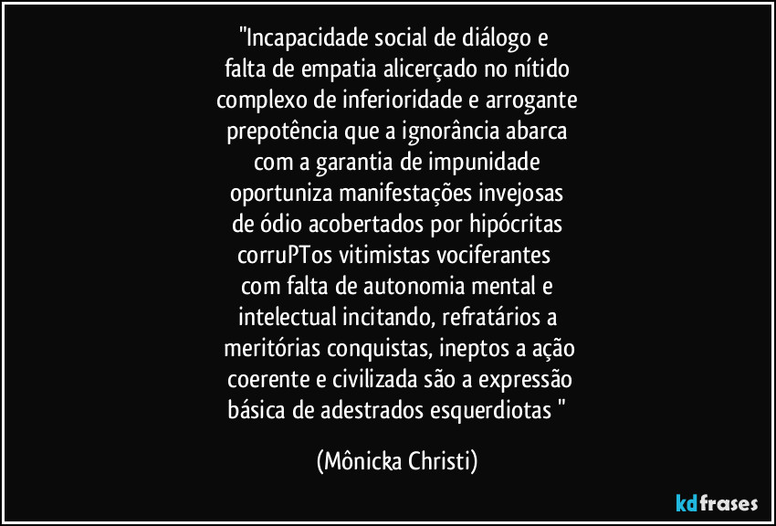 "Incapacidade social de diálogo e 
falta de empatia alicerçado no nítido
complexo de inferioridade e arrogante
prepotência que a ignorância abarca
com a garantia de impunidade
oportuniza manifestações invejosas
de ódio acobertados por hipócritas
corruPTos vitimistas vociferantes 
com falta de autonomia mental e
intelectual incitando, refratários a
 meritórias conquistas, ineptos a ação
 coerente e civilizada são a expressão
 básica de adestrados esquerdiotas " (Mônicka Christi)