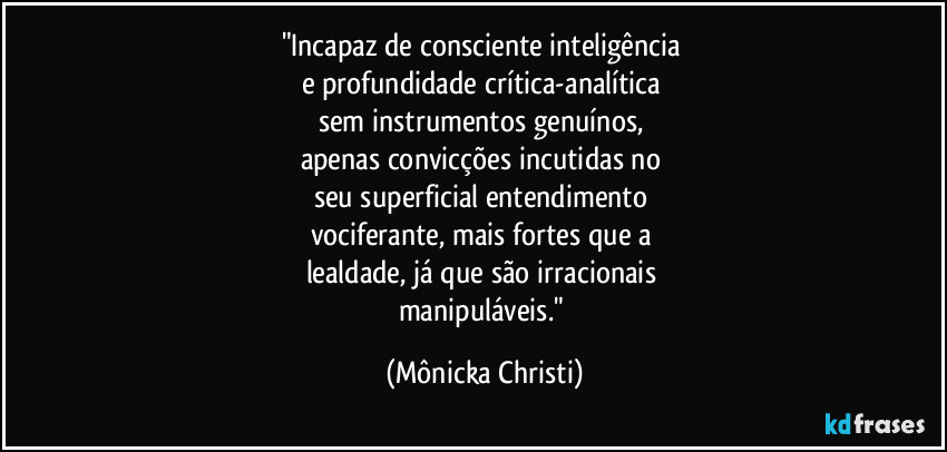 "Incapaz de consciente inteligência
e profundidade crítica-analítica
sem instrumentos genuínos,
apenas convicções incutidas no
seu superficial entendimento
vociferante, mais fortes que a
lealdade, já que são irracionais
manipuláveis." (Mônicka Christi)