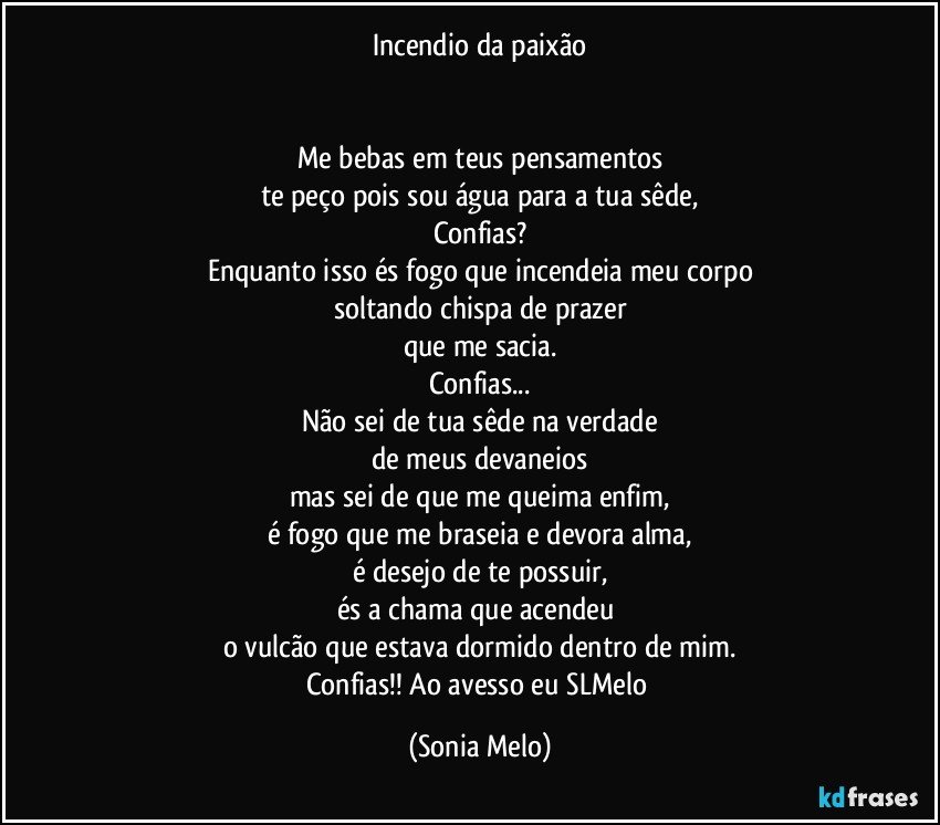 Incendio da paixão


Me bebas em teus pensamentos
te peço pois sou água para a tua sêde,
Confias?
Enquanto isso és fogo que incendeia meu corpo
soltando chispa de prazer
que me sacia.
Confias...
Não sei de tua sêde na verdade
de meus devaneios
mas sei de que me queima enfim,
é fogo que me braseia e devora alma,
é desejo de te possuir,
és a chama que acendeu 
o vulcão que estava dormido dentro de mim.
Confias!!  Ao avesso eu SLMelo (Sonia Melo)