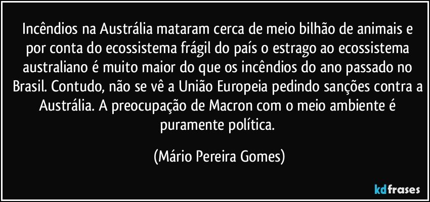 Incêndios na Austrália mataram cerca de meio bilhão de animais e por conta do ecossistema frágil do país o estrago ao ecossistema australiano é muito maior do que os incêndios do ano passado no Brasil. Contudo, não se vê a União Europeia pedindo sanções contra a Austrália. A preocupação de Macron com o meio ambiente é puramente política. (Mário Pereira Gomes)