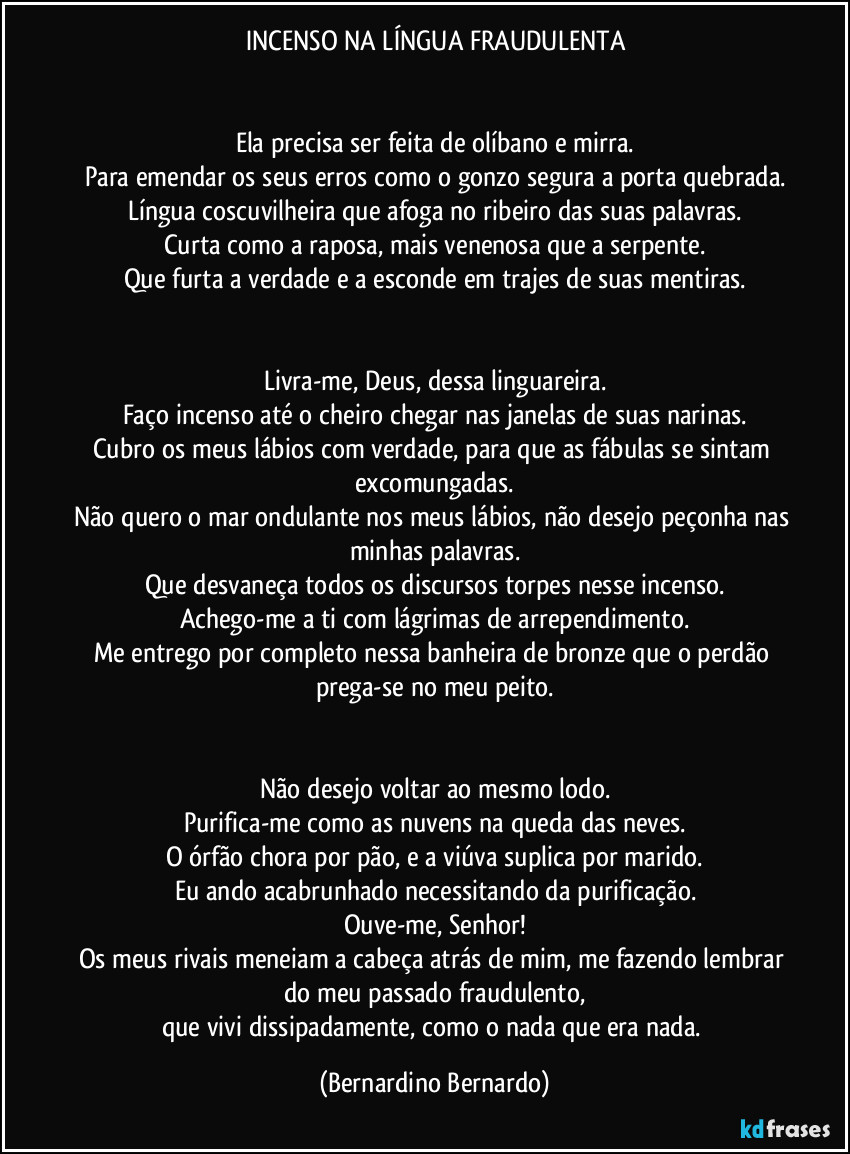 INCENSO NA LÍNGUA FRAUDULENTA


Ela precisa ser feita de olíbano e mirra.
Para emendar os seus erros como o gonzo segura a porta quebrada.
Língua coscuvilheira que afoga no ribeiro das suas palavras.
Curta como a raposa, mais venenosa que a serpente.
Que furta a verdade e a esconde em trajes de suas mentiras.


Livra-me, Deus, dessa linguareira.
Faço incenso até o cheiro chegar nas janelas de suas narinas.
Cubro os meus lábios com verdade, para que as fábulas se sintam excomungadas.
Não quero o mar ondulante nos meus lábios, não desejo peçonha nas minhas palavras.
Que desvaneça todos os discursos torpes nesse incenso.
Achego-me a ti com lágrimas de arrependimento.
Me entrego por completo nessa banheira de bronze que o perdão prega-se no meu peito.


Não desejo voltar ao mesmo lodo.
Purifica-me como as nuvens na queda das neves.
O órfão chora por pão, e a viúva suplica por marido.
Eu ando acabrunhado necessitando da purificação.
Ouve-me, Senhor!
Os meus rivais meneiam a cabeça atrás de mim, me fazendo lembrar do meu passado fraudulento,
que vivi dissipadamente, como o nada que era nada. (Bernardino Bernardo)