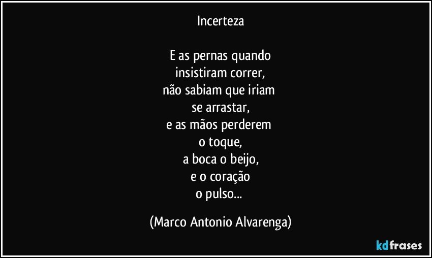 Incerteza

E as pernas quando
 insistiram correr, 
não sabiam que iriam 
se arrastar,
e as mãos perderem 
o toque,
a boca o beijo,
e o coração
o pulso... (Marco Antonio Alvarenga)